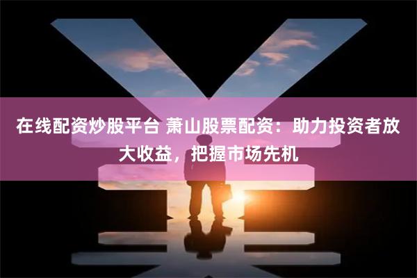 在线配资炒股平台 萧山股票配资：助力投资者放大收益，把握市场先机