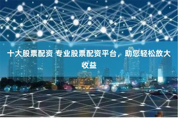 十大股票配资 专业股票配资平台，助您轻松放大收益